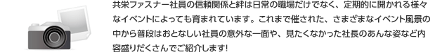 共栄ファスナー社員の信頼関係と絆は日常の職場だけでなく、定期的に開かれる様々なイベントによっても育まれています。これまで催された、さまざまなイベント風景の中から普段はおとなしい社員の意外な一面や、見たくなかった社長のあんな姿など内容盛りだくさんでご紹介します！